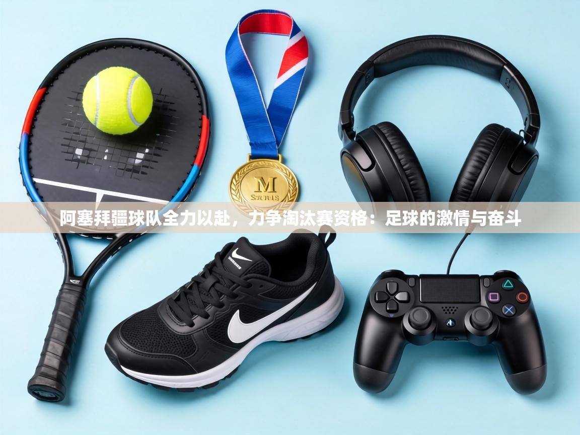 阿塞拜疆球队全力以赴，力争淘汰赛资格：足球的激情与奋斗  第2张